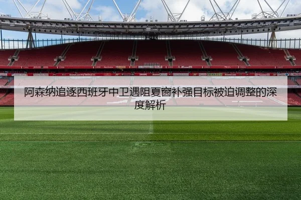 阿森纳追逐西班牙中卫遇阻夏窗补强目标被迫调整的深度解析